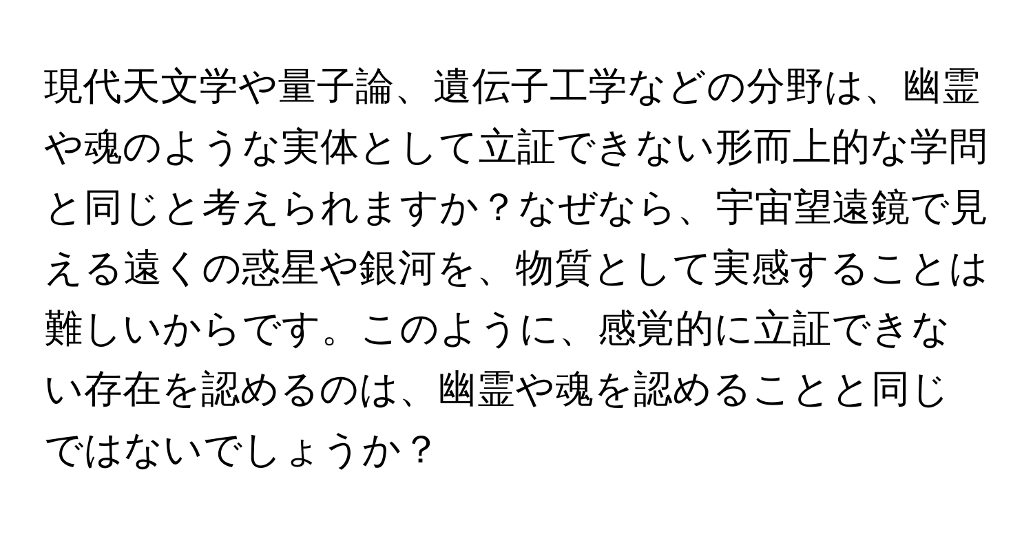 現代天文学や量子論、遺伝子工学などの分野は、幽霊や魂のような実体として立証できない形而上的な学問と同じと考えられますか？なぜなら、宇宙望遠鏡で見える遠くの惑星や銀河を、物質として実感することは難しいからです。このように、感覚的に立証できない存在を認めるのは、幽霊や魂を認めることと同じではないでしょうか？