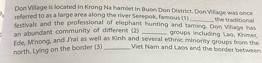 Don Village is located in Krong Na hamlet in Buon Don District. Don Village was once 
h referred to as a large area along the river Serepok, famous (1) _the traditional 
festivals and the professional of elephant hunting and taming. Don Village has 
an abundant community of different (2)_ 
groups including Lao, Khmer, 
Ede, M'nong, and J’rai as well as Kinh and several ethnic minority groups from the 
north. Lying on the border (3) _Viet Nam and Laos and the border between