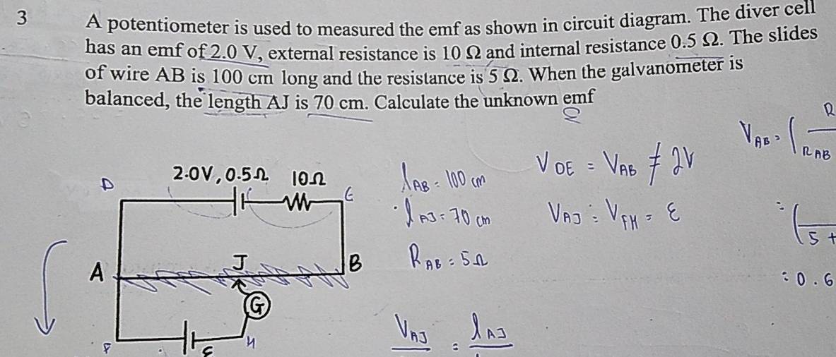 A potentiometer is used to measured the emf as shown in circuit diagram. The diver cell 
has an emf of 2.0 V, external resistance is 10 Ω and internal resistance 0.5 Ω. The slides 
of wire AB is 100 cm long and the resistance is 5 Ω. When the galvanometer is 
balanced, the length AJ is 70 cm. Calculate the unknown emf