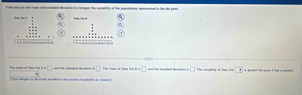 Find and use the mean and standard deviation to compare the variability of the populations represented in the dot plots. 

The mean of Data Set A is □ and the standard deviation is □ The mean of Data Set B is □ , and the standard deviation is □. The variability of Data Set is greater because it has a greater 
(Type integers or decimals rounded to the nearest hundredth as needed.)