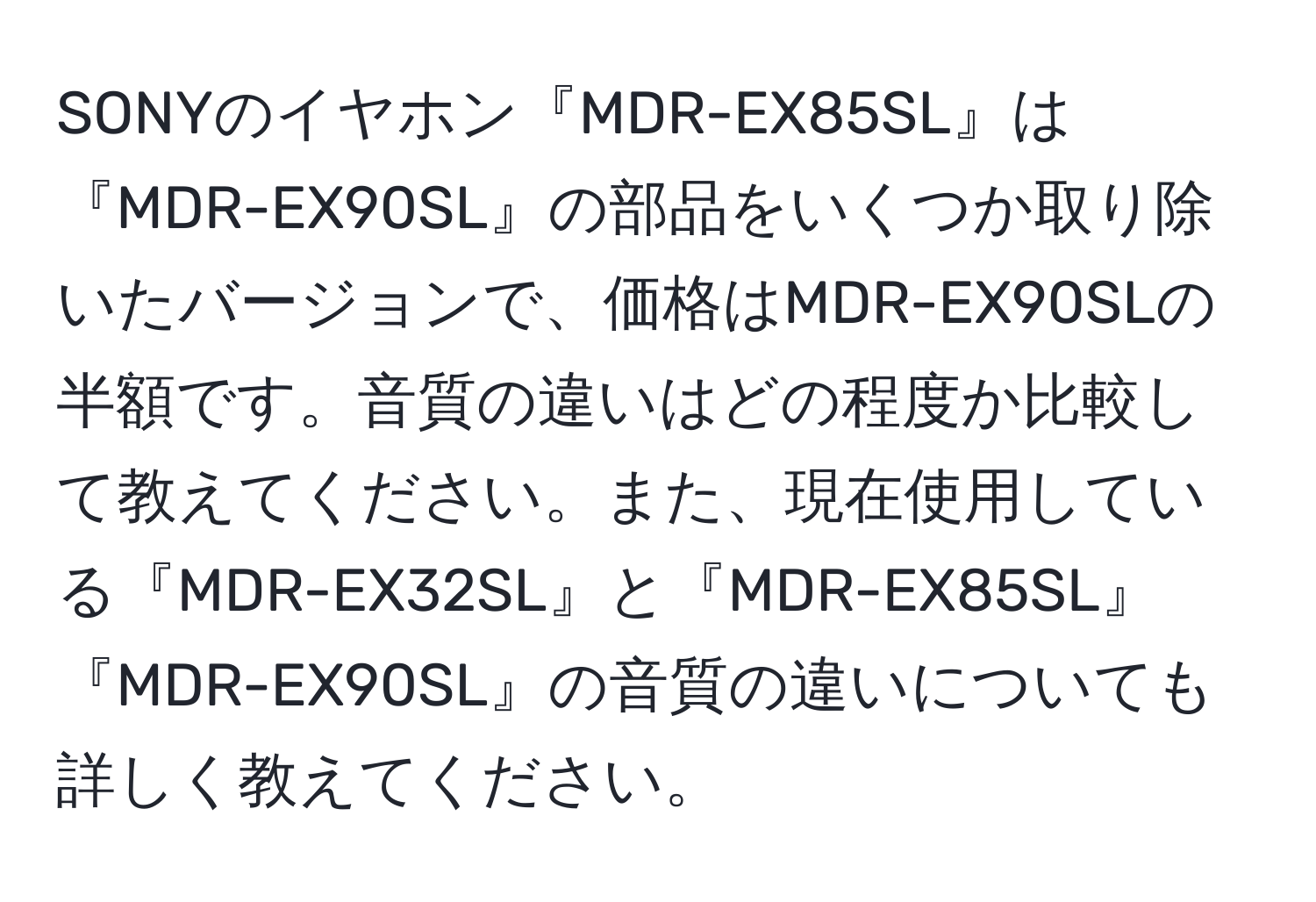 SONYのイヤホン『MDR-EX85SL』は『MDR-EX90SL』の部品をいくつか取り除いたバージョンで、価格はMDR-EX90SLの半額です。音質の違いはどの程度か比較して教えてください。また、現在使用している『MDR-EX32SL』と『MDR-EX85SL』『MDR-EX90SL』の音質の違いについても詳しく教えてください。