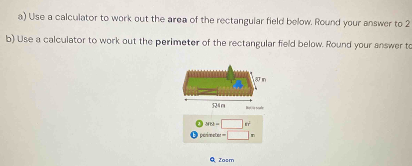 Use a calculator to work out the area of the rectangular field below. Round your answer to 2
b) Use a calculator to work out the perimeter of the rectangular field below. Round your answer to
Not to scale
a area=□ m^2
b peri meter r=□ m
Zoom