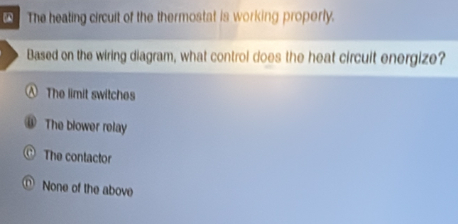 The heating circuit of the thermostat is working properly.
Based on the wiring diagram, what control does the heat circuit energize?
A The limit switches
The blower rolay
The contactor
None of the above