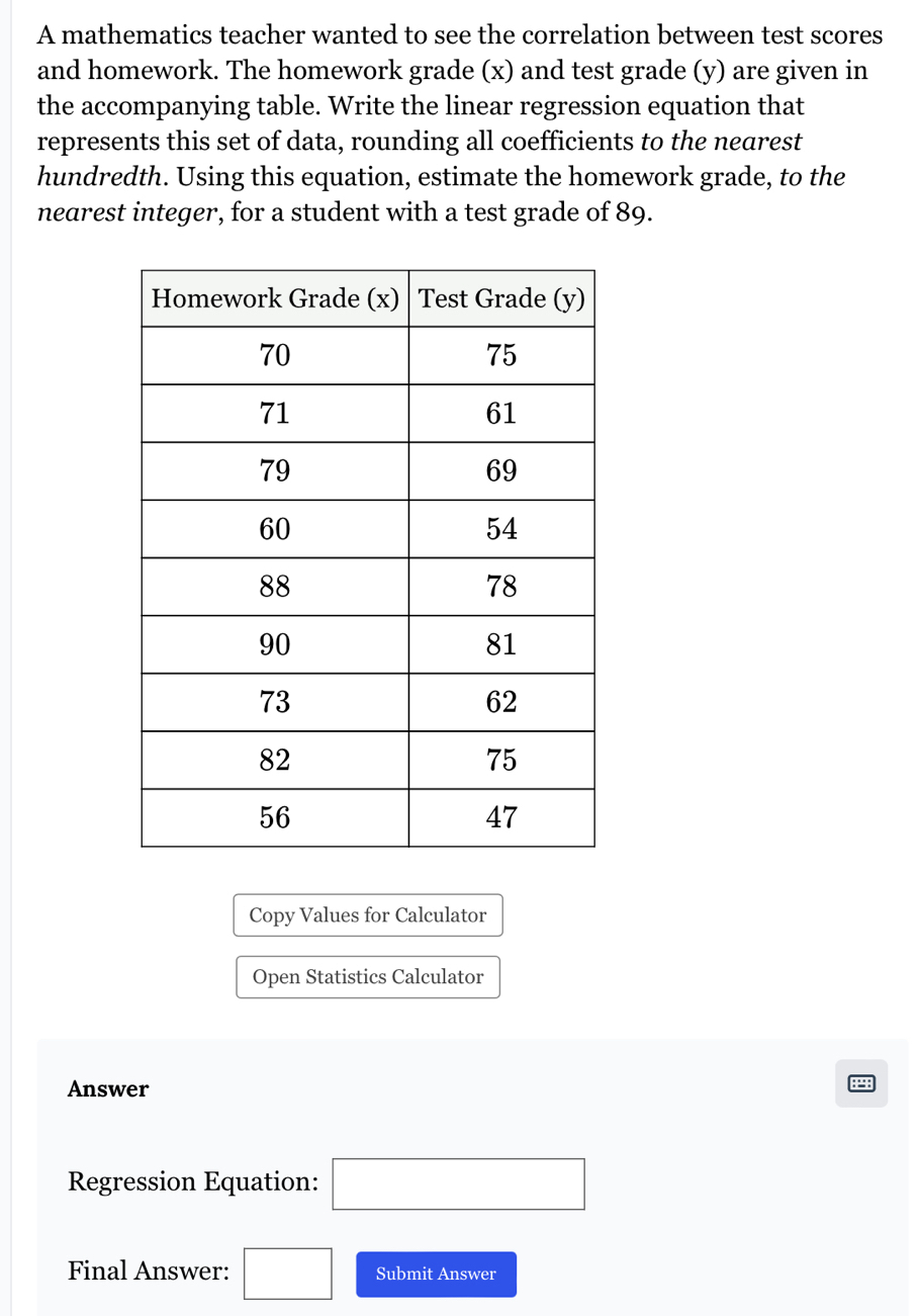 A mathematics teacher wanted to see the correlation between test scores 
and homework. The homework grade (x) and test grade (y) are given in 
the accompanying table. Write the linear regression equation that 
represents this set of data, rounding all coefficients to the nearest 
hundredth. Using this equation, estimate the homework grade, to the 
nearest integer, for a student with a test grade of 89. 
Copy Values for Calculator 
Open Statistics Calculator 
Answer 
Regression Equation: □ 
Final Answer: □ Submit Answer