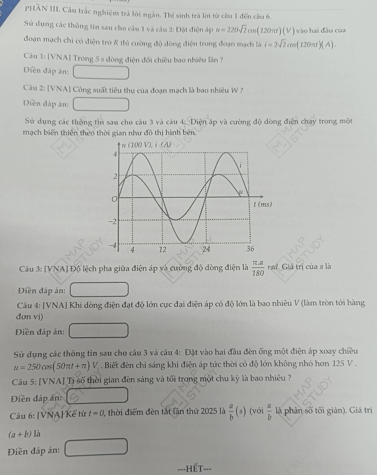 PHÀN III. Câu trắc nghiệm trả lời ngắn. Thí sinh trả lời từ câu 1 đến câu 6.
Sử dụng các thông tin sau cho câu 1 và câu 2: Đặt điện áp u=220sqrt(2)cos (120π t)(V) vào hai đầu của
đoạn mạch chỉ có điện trở R thì cường độ dòng điện trong đoạn mạch là i=2sqrt(2)cos (120π t)(A).
Câu 1: [VNA] Trong 5 s dòng điện đổi chiều bao nhiêu lân ?
Điền đáp án:
Câu 2: [VNA] Công suất tiêu thụ của đoạn mạch là bao nhiêu W ?
Điền đáp án:
Sử dụng các thông tin sau cho câu 3 và câu 4: Diện áp và cường độ dòng điện chạy trong một
mạch biến thiên theo thời gian như đồ thị hình bên.
Câu 3: [VNA] Độ lệch pha giữa điện áp và cường độ dòng điện là  (π .a)/180  . rad. Giá trị của a là
Điền đáp án:
Câu 4: [VNA] Khi dòng điện đạt độ lớn cực đại điện áp có độ lớn là bao nhiêu V (làm tròn tới hàng
đơn vị)
Điền đáp án:
Sử dụng các thông tin sau cho câu 3 và câu 4: Đặt vào hai đầu đèn ống một điện áp xoay chiều
u=250cos (50π t+π )V. Biết đèn chỉ sáng khi điện áp tức thời có độ lớn không nhỏ hơn 125 V .
Câu 5: [VNA] Tỉ số thời gian đèn sáng và tối trong một chu kỳ là bao nhiêu ?
Điền đáp án:
Câu 6: [VNA] Kể từ t=0, , thời điểm đèn tắt lần thứ 2025 là  a/b (s) (với  a/b  là phân số tối giản). Giá trị
(a+b) là
Điền đáp án:
---HếT---