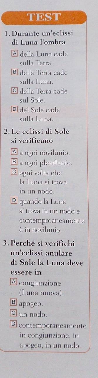 TEST
1. Durante un’eclissi
di Luna l'ombra
A della Luna cade
sulla Terra.
Ⓑ della Terra cade
sulla Luna.
© della Terra cade
sul Sole.
Ⓓ del Sole cade
sulla Luna.
2. Le eclissi di Sole
si verificano
A a ogni novilunio.
Ⓑ a ogni plenilunio.
C ogni volta che
la Luna si trova
in un nodo.
® quando la Luna
si trova in un nodo e
contemporaneamente
è in novilunio.
3. Perché si verifichi
un’eclissi anulare
di Sole la Luna deve
essere in
A congiunzione
(Luna nuova).
Bapogeo.
C un nodo.
D contemporaneamente
in congiunzione, in
apogeo, in un nodo.