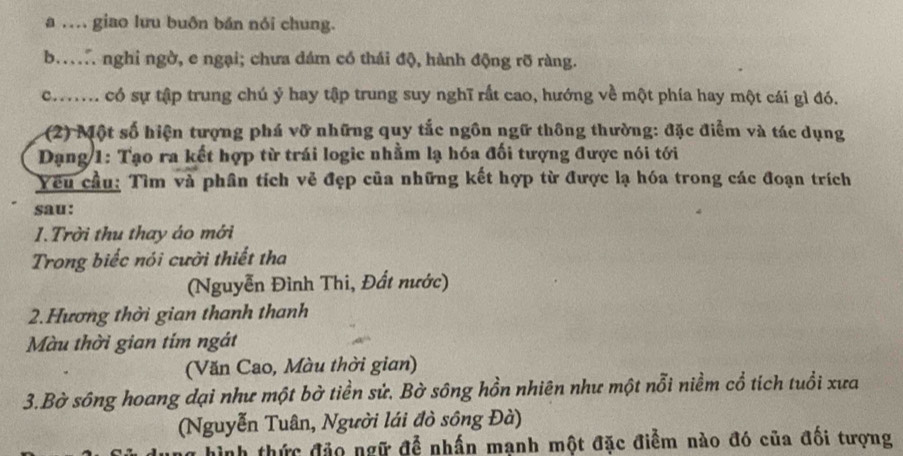 a … giao lưu buôn bán nói chung.
b. nghi ngờ, e ngại; chưa dám có thái độ, hành động rỡ ràng.
co có sự tập trung chú ý hay tập trung suy nghĩ rất cao, hướng về một phía hay một cái gì đó.
(2) Một số hiện tượng phá vỡ những quy tắc ngôn ngữ thông thường: đặc điểm và tác dụng
Dạng 1: Tạo ra kết hợp từ trái logic nhằm lạ hóa đối tượng được nói tới
Yêu cầu: Tìm và phân tích vẻ đẹp của những kết hợp từ được lạ hóa trong các đoạn trích
sau:
1.Trời thu thay áo mới
Trong biếc nói cười thiết tha
(Nguyễn Đình Thi, Đất nước)
2.Hương thời gian thanh thanh
Màu thời gian tím ngát
(Văn Cao, Màu thời gian)
3.Bờ sông hoang dại như một bờ tiền sử. Bờ sông hồn nhiên như một nỗi niềm cổ tích tuổi xưa
(Nguyễn Tuân, Người lái đò sông Đà)
hình thức đảo ngữ để nhấn mạnh một đặc điểm nào đó của đối tượng