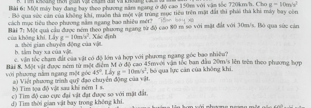 im khoảng thời gian vật chạm đất và khoảng cacn tu 
Bài 6: Một máy bay đang bay theo phương nằm ngang ở độ cao 150m với vận tốc 720km/h. Cho g=10m/s^2. Bò qua sức cản của không khí, muốn tha một vật trúng mục tiêu trên mặt đất thì phải thả khi máy bay còn 
cách mục tiêu theo phương nằm ngang bao nhiêu mét? 
Bài 7: Một quả cầu được ném theo phương ngang từ độ cao 80 m so với mặt đất với 30m/s. Bỏ qua sức cản 
của không khí. Lấy g=10m/s^2. Xác định 
a. thời gian chuyển động của vật. 
b. tầm bay xa của vật. 
c. vận tốc chạm đất của vật có độ lớn và hợp với phương ngang góc bao nhiêu? 
Bài 8. Một vật được ném từ một điểm M ở độ cao 45mvới vận tốc ban đầu 20m/s lên trên theo phương hợp 
với phương nằm ngang một góc 45°. Lấy g=10m/s^2 *, bỏ qua lực cản của không khí. 
a) Viết phương trình quỹ đạo chuyển động của vật. 
b) Tìm tọa độ vật sau khi ném 1 s. 
c) Tìm độ cao cực đại vật đạt được so với mặt đất. 
d) Tìm thời gian vật bay trong không khí. 
o n với phượng ngang một