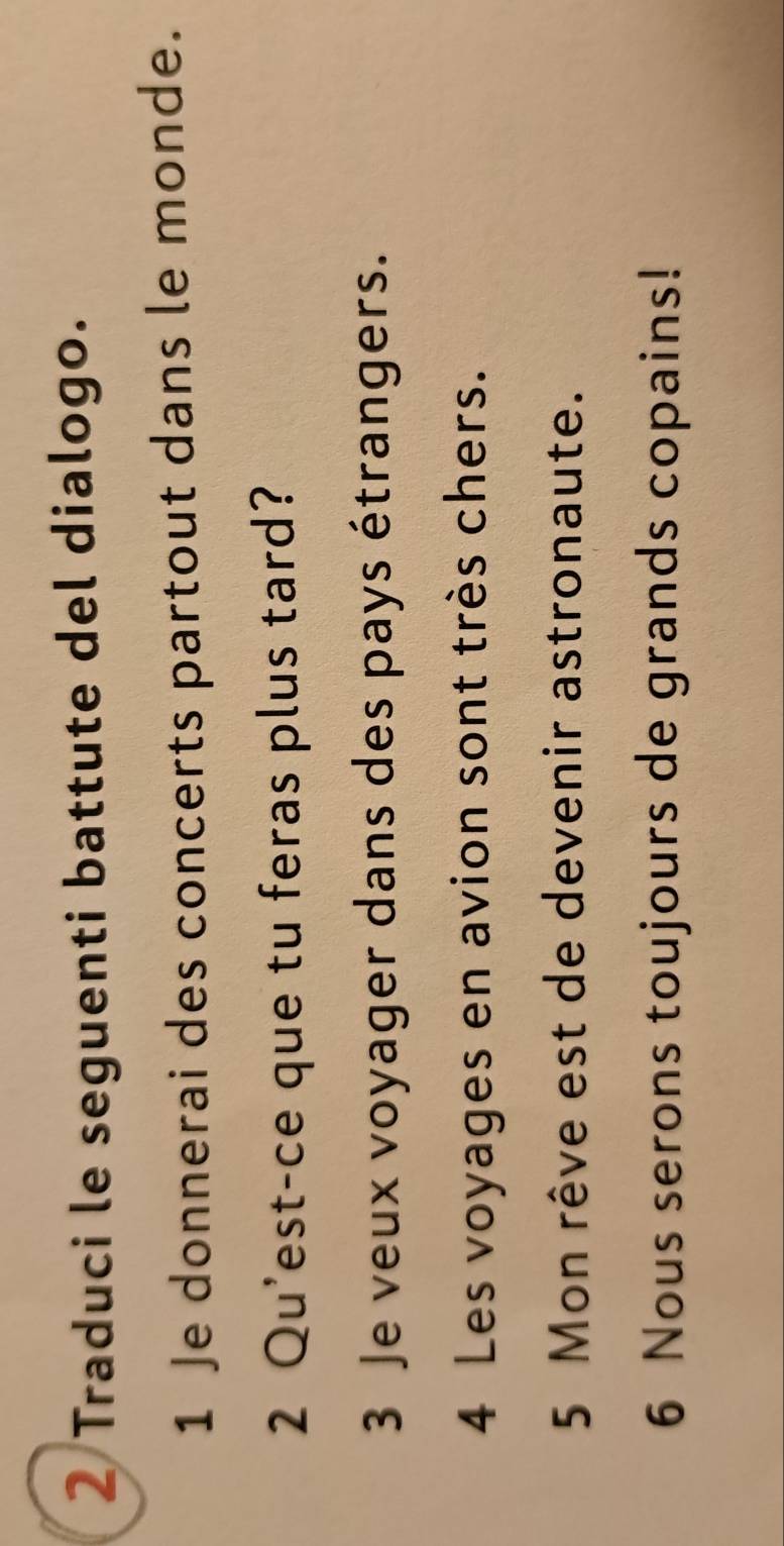 Traduci le seguenti battute del dialogo. 
1 Je donnerai des concerts partout dans le monde. 
2 Qu'est-ce que tu feras plus tard? 
3 Je veux voyager dans des pays étrangers. 
4 Les voyages en avion sont très chers. 
5 Mon rêve est de devenir astronaute. 
6 Nous serons toujours de grands copains!