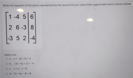 Write the equation of the plane represented by the second line (or row) of the augmented matrix shown below.
Select one:
a. x+-4y+5z=6
b. -3x+5y+2z=-4
C x+y-z=8
d. 2x+6y-3z=8