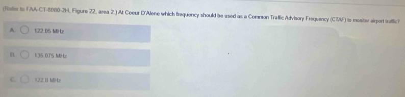 (Refer to FAA-CT-8080-2H. Figure 22, area 2.) At Coeur D'Alene which frequency should be used as a Common Traffic Advisory Frequency (CTAF) to monitor airport trafflic?
A. 122.05 MHz
[. 135.075 MHz
C. 122 I] MHz