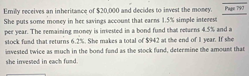 Emily receives an inheritance of $20,000 and decides to invest the money. Page 797 
She puts some money in her savings account that earns 1.5% simple interest 
per year. The remaining money is invested in a bond fund that returns 4.5% and a 
stock fund that returns 6.2%. She makes a total of $942 at the end of 1 year. If she 
invested twice as much in the bond fund as the stock fund, determine the amount that 
she invested in each fund.