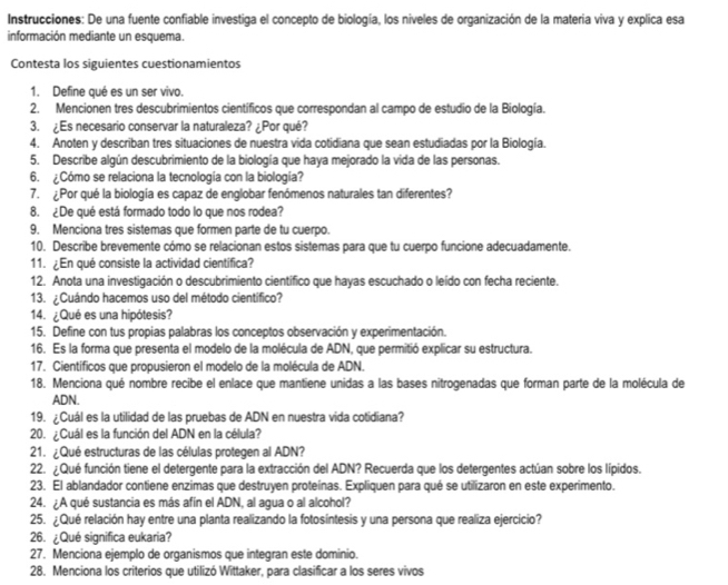 Instrucciones: De una fuente confiable investiga el concepto de biología, los niveles de organización de la materia viva y explica esa
información mediante un esquema.
Contesta los siguientes cuestionamientos
1. Define qué es un ser vivo.
2. Mencionen tres descubrimientos cientificos que correspondan al campo de estudio de la Biología.
3. ¿Es necesario conservar la naturaleza? ¿Por qué?
4. Anoten y describan tres situaciones de nuestra vida cotidiana que sean estudiadas por la Biología.
5. Describe algún descubrimiento de la biología que haya mejorado la vida de las personas.
6. ¿Cómo se relaciona la tecnología con la biología?
7. ¿Por qué la biología es capaz de englobar fenómenos naturales tan diferentes?
8. ¿De qué está formado todo lo que nos rodea?
9. Menciona tres sistemas que formen parte de tu cuerpo.
10. Describe brevemente cómo se relacionan estos sistemas para que tu cuerpo funcione adecuadamente.
11. ¿En qué consiste la actividad cientifica?
12. Anota una investigación o descubrimiento científico que hayas escuchado o leído con fecha reciente.
13. ¿Cuándo hacemos uso del método científico?
14. ¿Qué es una hipótesis?
15. Define con tus propias palabras los conceptos observación y experimentación.
16. Es la forma que presenta el modelo de la molécula de ADN, que permitió explicar su estructura.
17. Científicos que propusieron el modelo de la molécula de ADN.
18. Menciona qué nombre recibe el enlace que mantiene unidas a las bases nitrogenadas que forman parte de la molécula de
ADN.
19. ¿Cuál es la utilidad de las pruebas de ADN en nuestra vida cotidiana?
20. ¿Cuál es la función del ADN en la célula?
21. ¿Qué estructuras de las células protegen al ADN?
22. ¿Qué función tiene el detergente para la extracción del ADN? Recuerda que los detergentes actúan sobre los lípidos.
23. El ablandador contiene enzimas que destruyen proteínas. Expliquen para qué se utilizaron en este experimento.
24. ¿A qué sustancia es más afín el ADN, al agua o al alcohol?
25. ¿Qué relación hay entre una planta realizando la fotosíntesis y una persona que realiza ejercicio?
26. ¿Qué significa eukaria?
27. Menciona ejemplo de organismos que integran este dominio.
28. Menciona los criterios que utilizó Wittaker, para clasificar a los seres vivos