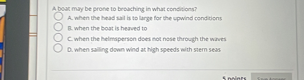 A boat may be prone to broaching in what conditions?
A. when the head sail is to large for the upwind conditions
B. when the boat is heaved to
C. when the helmsperson does not nose through the waves
D. when sailing down wind at high speeds with stern seas
_
_
5 points