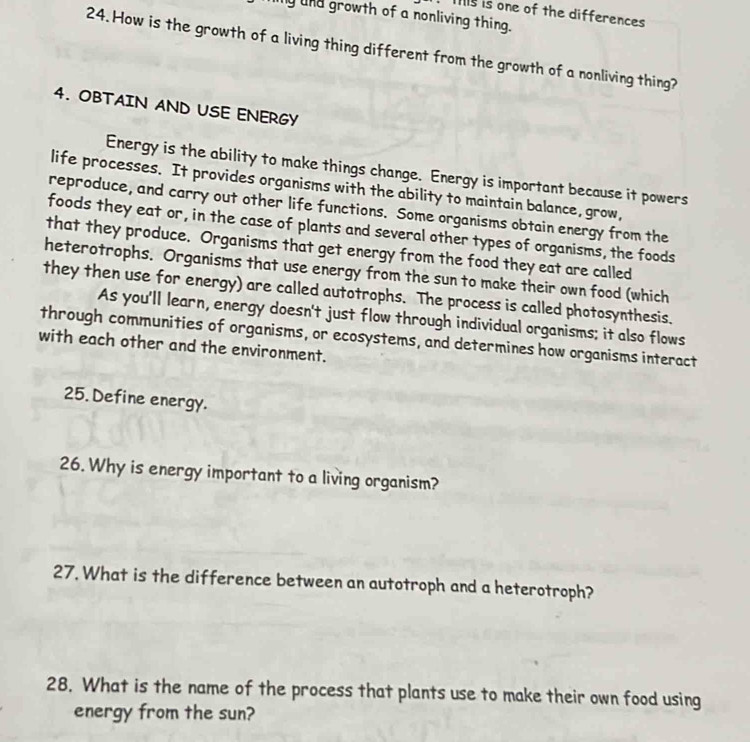 Ts is one of the differences 
ny and growth of a nonliving thing. 
24.How is the growth of a living thing different from the growth of a nonliving thing? 
4. OBTAIN AND USE ENERGY 
Energy is the ability to make things change. Energy is important because it powers 
life processes. It provides organisms with the ability to maintain balance,grow, 
reproduce, and carry out other life functions. Some organisms obtain energy from the 
foods they eat or, in the case of plants and several other types of organisms, the foods 
that they produce. Organisms that get energy from the food they eat are called 
heterotrophs. Organisms that use energy from the sun to make their own food (which 
they then use for energy) are called autotrophs. The process is called photosynthesis. 
As you'll learn, energy doesn't just flow through individual organisms; it also flows 
through communities of organisms, or ecosystems, and determines how organisms interact 
with each other and the environment. 
25. Define energy. 
26. Why is energy important to a living organism? 
27. What is the difference between an autotroph and a heterotroph? 
28. What is the name of the process that plants use to make their own food using 
energy from the sun?