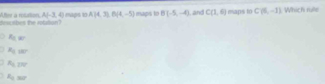 After a rotation, A(-3,4) maps to A(4,3), B(4,-5) maps to B(-5,-4) , and C(1,6)
describes the rotation? maps to C(6,-1). Which rule
R_0,97
R_0,180°
R_0,277
R_0,367