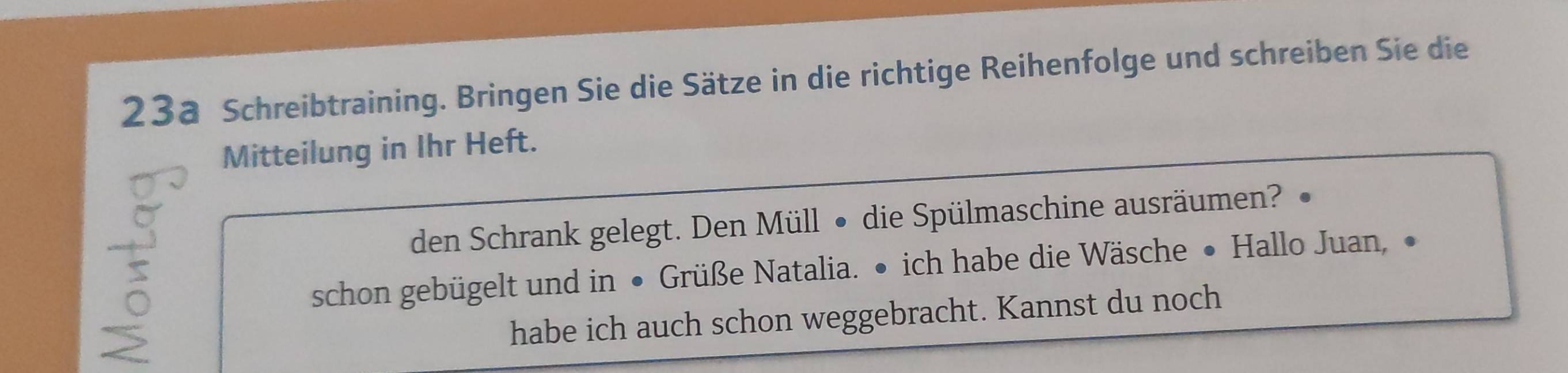 23a Schreibtraining. Bringen Sie die Sätze in die richtige Reihenfolge und schreiben Sie die 
Mitteilung in Ihr Heft. 
den Schrank gelegt. Den Müll • die Spülmaschine ausräumen? 
5 
schon gebügelt und in • Grüße Natalia. • ich habe die Wäsche • Hallo Juan, • 
habe ich auch schon weggebracht. Kannst du noch