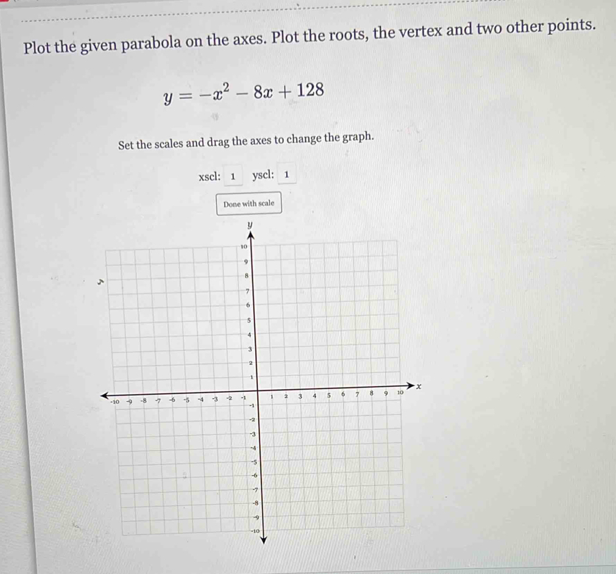 Plot the given parabola on the axes. Plot the roots, the vertex and two other points.
y=-x^2-8x+128
Set the scales and drag the axes to change the graph. 
xscl: 1 yscl: 1 
Done with scale