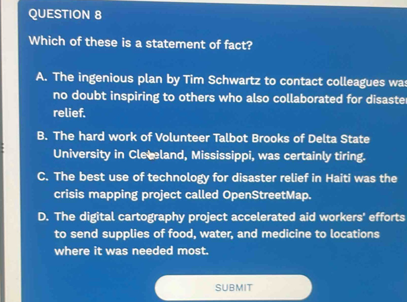 Which of these is a statement of fact?
A. The ingenious plan by Tim Schwartz to contact colleagues was
no doubt inspiring to others who also collaborated for disaster
relief.
B. The hard work of Volunteer Talbot Brooks of Delta State
University in Cleteland, Mississippi, was certainly tiring.
C. The best use of technology for disaster relief in Haiti was the
crisis mapping project called OpenStreetMap.
D. The digital cartography project accelerated aid workers' efforts
to send supplies of food, water, and medicine to locations
where it was needed most.
submit