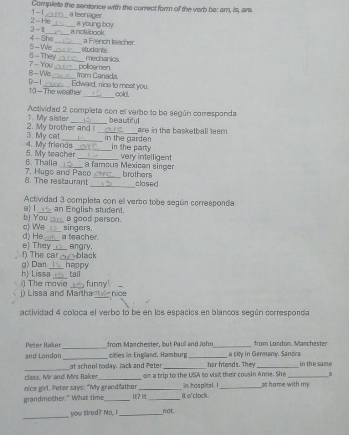 Complete the sentence with the correct form of the verb be: am, is, are. 
1 -I_ a teenager. 
2 - He_ a young boy. 
3 - It_ a notebook. 
4 - She_ a French teacher. 
5-We_ students 
6 -They_ mechanics. 
7 - You _policemen. 
8-We_ from Canada. 
9 - 1_ Edward, nice to meet you. 
10 - The weather_ cold. 
Actividad 2 completa con el verbo to be según corresponda 
1. My sister _beautiful 
2. My brother and I _are in the basketball team 
3. My cat _in the garden 
4. My friends _in the party 
5. My teacher _very intelligent 
6. Thalia _a famous Mexican singer 
7. Hugo and Paco _brothers 
8. The restaurant _closed 
Actividad 3 completa con el verbo tobe según corresponda 
a) I_ an English student. 
b) You_ a good person. 
c) We _singers. 
d) He _a teacher. 
e) They _angry. 
f) The car _black 
g) Dan _happy 
h) Lissa _tall 
i) The movie _funny 
j) Lissa and Martha _nice 
actividad 4 coloca el verbo to be en los espacios en blancos según corresponda 
_ 
Peter Baker from Manchester, but Paul and John_ from London. Manchester 
and London _cities in England. Hamburg _a city in Germany. Sandra 
_ 
at school today. Jack and Peter _her friends. They _in the same 
class. Mr and Mrs Baker_ on a trip to the USA to visit their cousin Anne. She_ a 
nice girl. Peter says: “My grandfather _in hospital. I _at home with my 
grandmother." What time_ It? It_ 8 o'clock. 
_ 
you tired? No, I _not.