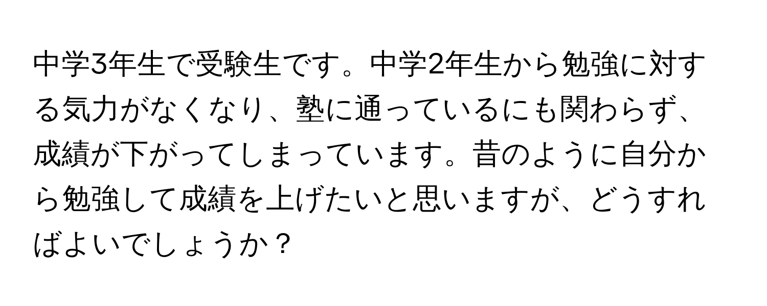 中学3年生で受験生です。中学2年生から勉強に対する気力がなくなり、塾に通っているにも関わらず、成績が下がってしまっています。昔のように自分から勉強して成績を上げたいと思いますが、どうすればよいでしょうか？