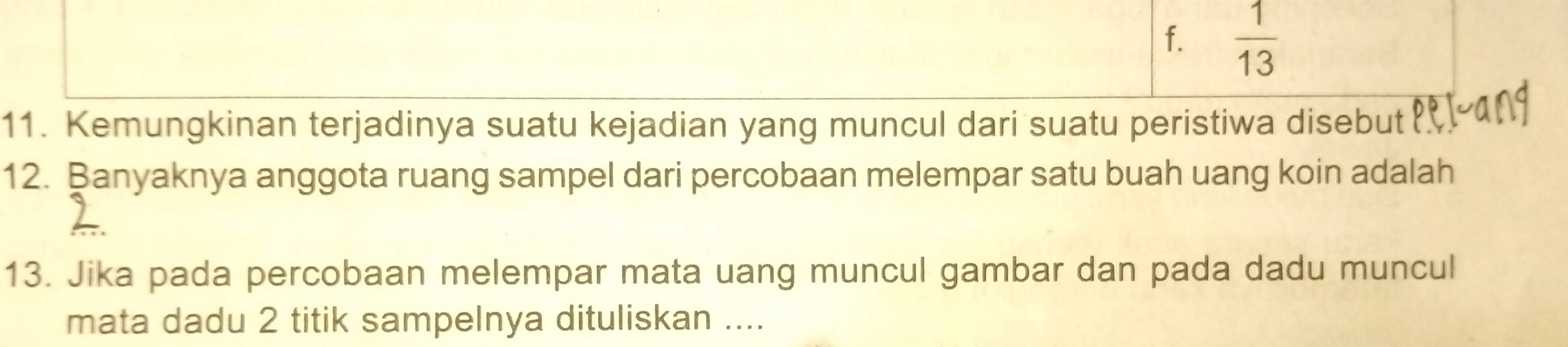 f.  1/13 
11. Kemungkinan terjadinya suatu kejadian yang muncul dari suatu peristiwa disebut
12. Banyaknya anggota ruang sampel dari percobaan melempar satu buah uang koin adalah
13. Jika pada percobaan melempar mata uang muncul gambar dan pada dadu muncul
mata dadu 2 titik sampelnya dituliskan ....