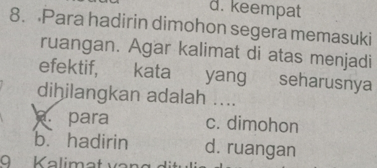 d. keempat
8. Para hadirin dimohon segera memasuki
ruangan. Agar kalimat di atas menjadi
efektif, kata yang seharusnya
dihilangkan adalah ....
a. para c. dimohon
b. hadirin d. ruangan
9 Kalimat van