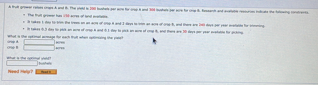 A fruit grower ralses crops A and B. The yield is 200 bushels per acre for crop A and 300 bushels per acre for crop B. Research and available resources indicate the following constraints. 
The fruit grower has 150 acres of land available. 
It takes 1 day to trim the trees on an acre of crop A and 2 days to trim an acre of crop B, and there are 240 days per year available for trimming. 
It takes 0.3 day to pick an acre of crop A and 0.1 day to pick an acre of crop B, and there are 30 days per year available for picking. 
What is the optimal acreage for each fruit when optimizing the yield? 
crop A 
crop B beginarrayr □ acres □ acresendarray
What is the optimal yield?
 1/4 = □ /□   □ bushels
Need Help? Read it