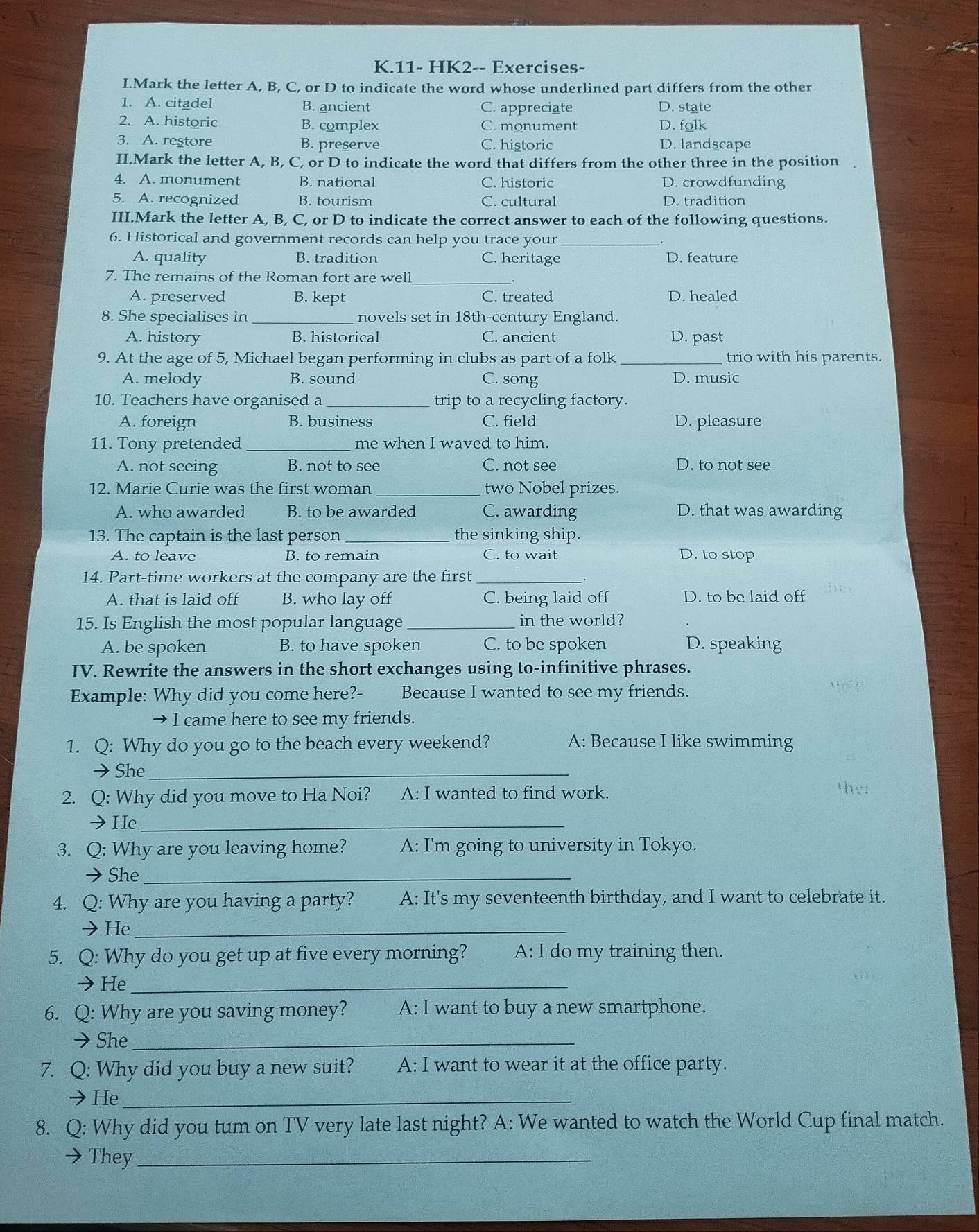 11- HK2-- Exercises-
I.Mark the letter A, B, C, or D to indicate the word whose underlined part differs from the other
1. A. citadel B. ancient C. appreciate D. state
2. A. historic B. complex C. monument D. folk
3. A. restore B. preserve C. historic D. landscape
II.Mark the letter A, B, C, or D to indicate the word that differs from the other three in the position
4. A. monument B. national C. historic D. crowdfunding
5. A. recognized B. tourism C. cultural D. tradition
III.Mark the letter A, B, C, or D to indicate the correct answer to each of the following questions.
6. Historical and government records can help you trace your_
A. quality B. tradition C. heritage D. feature
7. The remains of the Roman fort are well_
A. preserved B. kept C. treated D. healed
8. She specialises in _novels set in 18th-century England.
A. history B. historical C. ancient D. past
9. At the age of 5, Michael began performing in clubs as part of a folk _trio with his parents.
A. melody B. sound C. song D. music
10. Teachers have organised a _trip to a recycling factory.
A. foreign B. business C. field D. pleasure
11. Tony pretended_ me when I waved to him.
A. not seeing B. not to see C. not see D. to not see
12. Marie Curie was the first woman _two Nobel prizes.
A. who awarded B. to be awarded C. awarding D. that was awarding
13. The captain is the last person _the sinking ship.
A. to leave B. to remain C. to wait D. to stop
14. Part-time workers at the company are the first_
A. that is laid off B. who lay off C. being laid off D. to be laid off
15. Is English the most popular language _in the world?
A. be spoken B. to have spoken C. to be spoken D. speaking
IV. Rewrite the answers in the short exchanges using to-infinitive phrases.
Example: Why did you come here?- Because I wanted to see my friends.
I came here to see my friends.
1. Q: Why do you go to the beach every weekend? A: Because I like swimming
She_
2. Q: Why did you move to Ha Noi? A: I wanted to find work.
He_
3. Q: Why are you leaving home? A: I'm going to university in Tokyo.
→She_
4. Q: Why are you having a party? A: It's my seventeenth birthday, and I want to celebrate it.
→He_
5. Q: Why do you get up at five every morning? A: I do my training then.
→He_
6. Q: Why are you saving money? A: I want to buy a new smartphone.
→She_
7. Q: Why did you buy a new suit? A: I want to wear it at the office party.
→He_
8. Q: Why did you tum on TV very late last night? A: We wanted to watch the World Cup final match.
They_