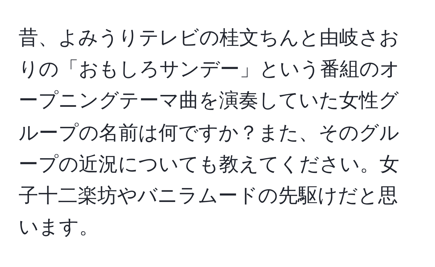 昔、よみうりテレビの桂文ちんと由岐さおりの「おもしろサンデー」という番組のオープニングテーマ曲を演奏していた女性グループの名前は何ですか？また、そのグループの近況についても教えてください。女子十二楽坊やバニラムードの先駆けだと思います。