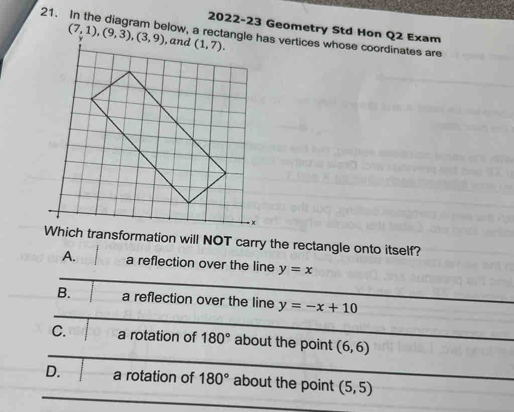 2022-23 Geometry Std Hon Q2 Exam
21. In the diagram below, a rectanhas vertices whose coordinates are
(7,1),(9,3),(3,9)
Which transformation will NOT carry the rectangle onto itself?
A. a reflection over the line y=x
B. a reflection over the line y=-x+10
C. a rotation of 180° about the point (6,6)
D. a rotation of 180° about the point (5,5)