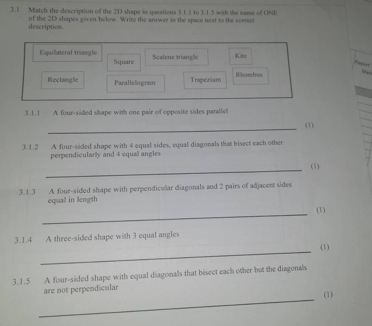 3.1 Match the description of the 2D shape in questions 3.1.1 to 3.1.5 with the name of ONE
of the 2D shapes given below. Write the answer in the space next to the correct
description.
Equilateral triangle Kite
Square Scalene triangle
Report
Rhombus
Mar
Rectangle Parallelogram Trapezium
3.1.1 A four-sided shape with one pair of opposite sides parallel
_
(1)
3.1.2 A four-sided shape with 4 equal sides, equal diagonals that bisect each other
perpendicularly and 4 equal angles
_
(1)
3.1.3 A four-sided shape with perpendicular diagonals and 2 pairs of adjacent sides
equal in length
_
(1)
3.1.4 A three-sided shape with 3 equal angles
_
(1)
3.1.5 A four-sided shape with equal diagonals that bisect each other but the diagonals
are not perpendicular
_
(1)