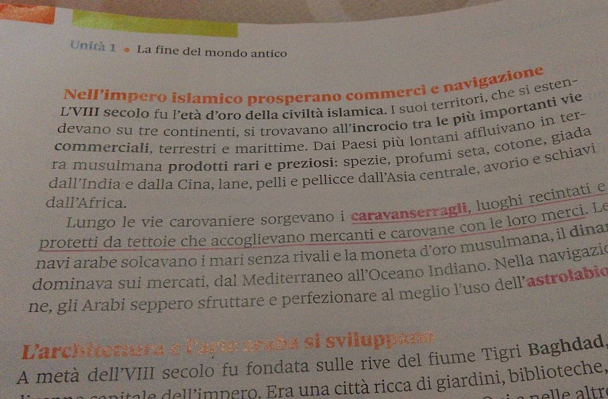 Unità 1 ● La fine del mondo antico 
Nell’impero islamico prosperano commerci e navigazione 
L’VIII secolo fu l’età d’oro della civiltà islamica. I suoi territori, che si esten- 
devano su tre continenti, si trovavano all’incrocio tra le più importanti vie 
commerciali, terrestri e marittime. Dai Paesi più lontani affluivano in ter- 
ra musulmana prodottí rari e preziosi: spezie, profumi seta, cotone, giada 
dall’India e dalla Cina, lane, pelli e pellicce dall’Asia centrale, avorio e schiavi 
dall’Africa. 
Lungo le vie carovaniere sorgevano i caravanserragli, luoghi recintati e 
protetti da tettoie che accoglievano mercanti e carovane con le loro merci. Le 
navi arabe solcavano í mari senza rivali e la moneta d’oro musulmana, il dina 
dominava sui mercati, dal Mediterraneo all’Oceano Indiano. Nella navigazió 
ne, gli Arabi seppero sfruttare e perfezionare al meglio l’uso dell’astrolabio 
Carch 
A metà dell’VIII secolo fu fondata sulle rive del fiume Tigri Baghdad 
e 'imp ero. ra un a città ricca di giardini, biblioteche, 
a e tré