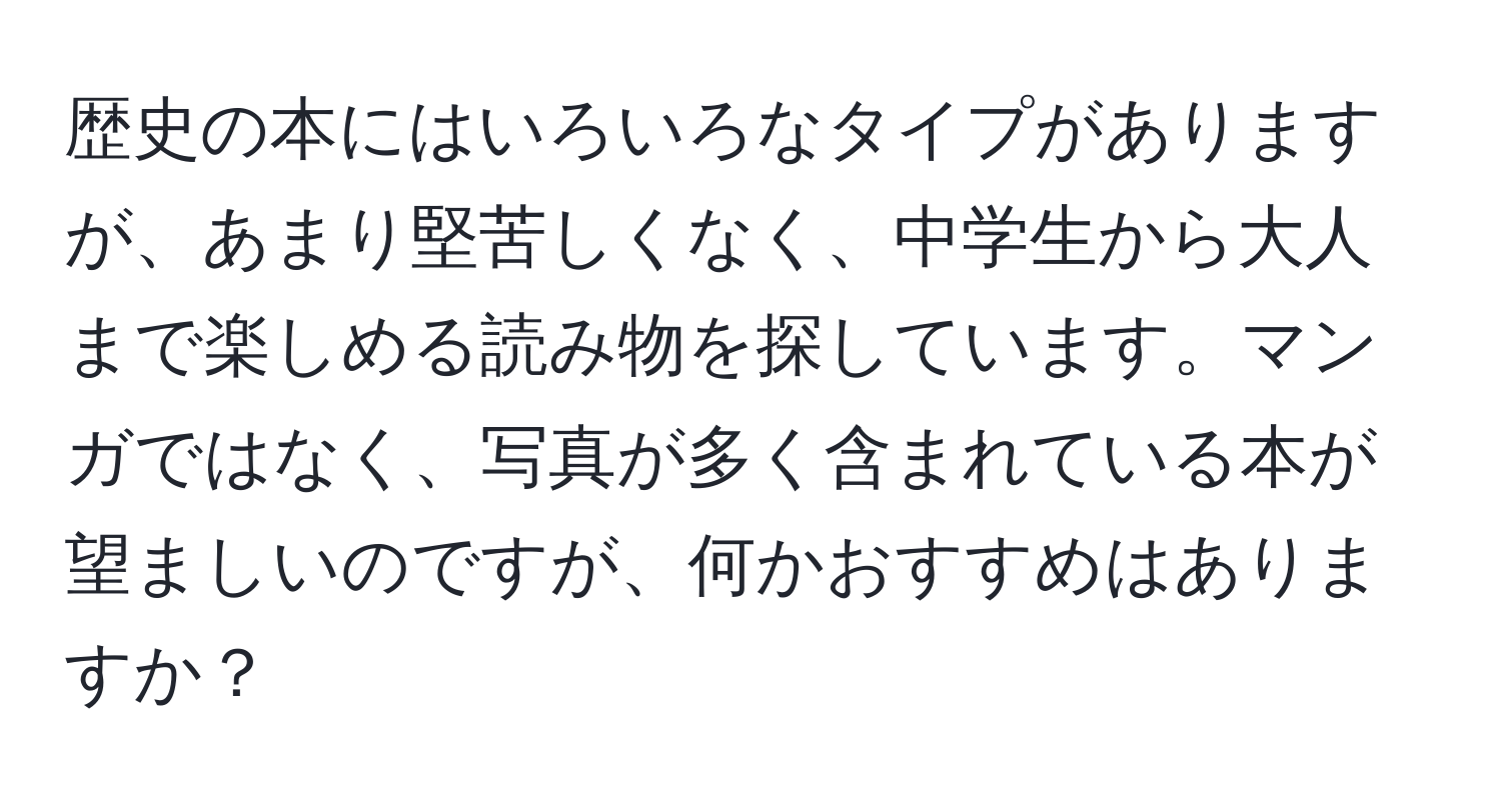 歴史の本にはいろいろなタイプがありますが、あまり堅苦しくなく、中学生から大人まで楽しめる読み物を探しています。マンガではなく、写真が多く含まれている本が望ましいのですが、何かおすすめはありますか？