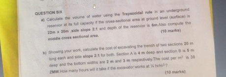 QUESTION SIX 
a) Calculate the volume of water using the Trapezoidal rule in an underground 
reservior at its full capacity if the cross-sectional area at ground level (surface) is
22m x 20m ,side slope 2:1 and depth of the reservior is 6m.Also compute the 
middle cross sectional area. (10 marks) 
b) Showing your work, calculate the cost of excavating the trench of two sections 20 m
long each and side slope 2:1 for both. Section A is 4 m deep and section B is 5 m
deep and the bottom widths are 2 m and 3 m respectively.The cost per m^3 is 30
ZMW.How many hours will it take if the excavator works at^5/_4hrim^3
(10 marks)