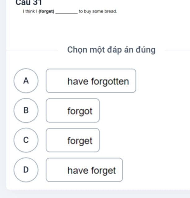 Cau 31
I think I (forget)_ to buy some bread.
Chọn một đáp án đúng
A have forgotten
B forgot
C forget
D have forget