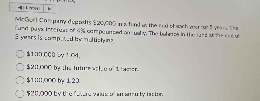 Listen
McGoff Company deposits $20,000 in a fund at the end of each year for 5 years. The
fund pays interest of 4% compounded annually. The balance in the fund at the end of
5 years is computed by multiplying
$100,000 by 1.04.
$20,000 by the future value of 1 factor.
$100,000 by 1.20.
$20,000 by the future value of an annuity factor.