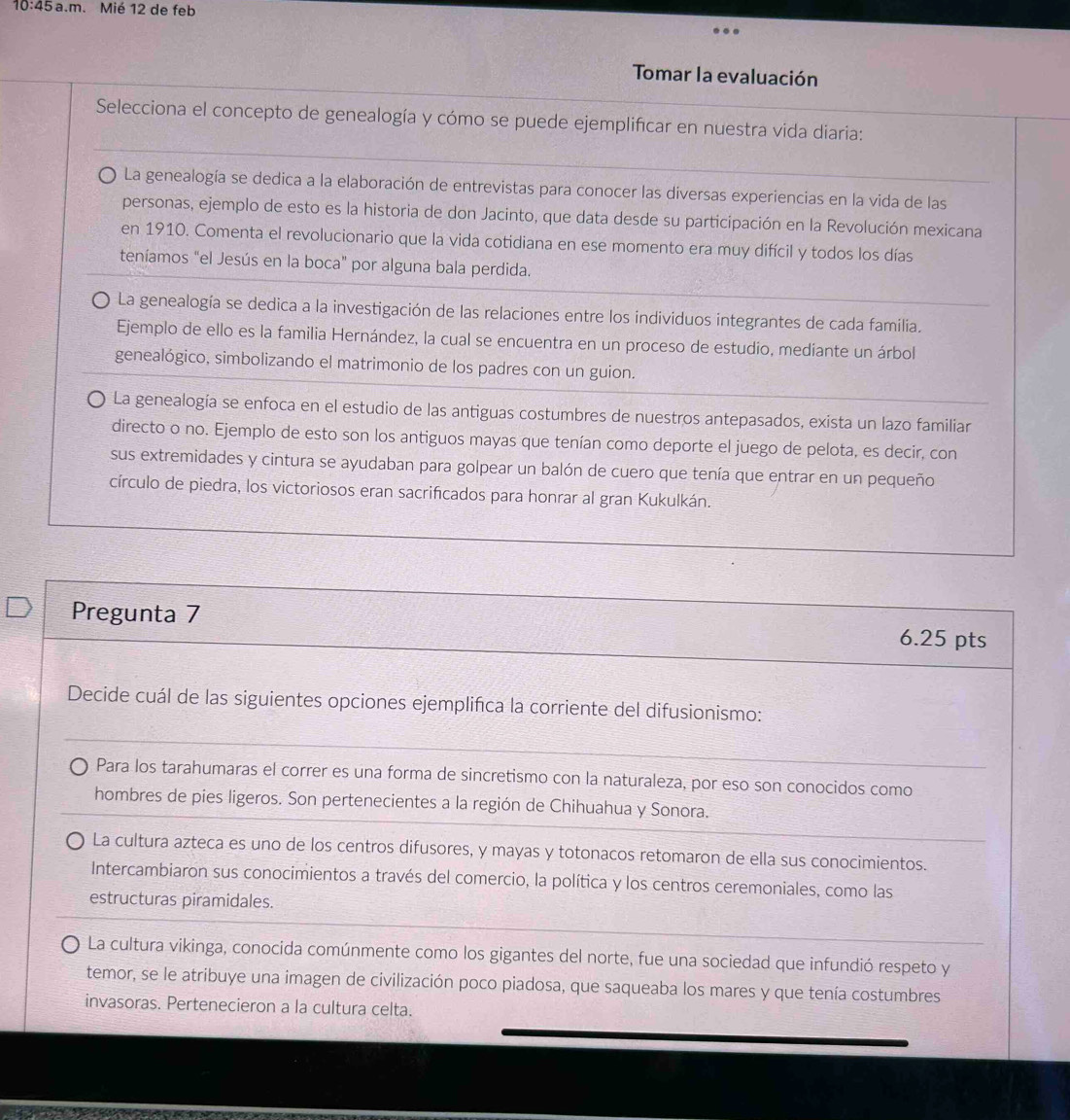 10:45 a.m. Mié 12 de feb
Tomar la evaluación
Selecciona el concepto de genealogía y cómo se puede ejemplificar en nuestra vida diaria:
La genealogía se dedica a la elaboración de entrevistas para conocer las diversas experiencias en la vida de las
personas, ejemplo de esto es la historia de don Jacinto, que data desde su participación en la Revolución mexicana
en 1910. Comenta el revolucionario que la vida cotidiana en ese momento era muy difícil y todos los días
teníamos "el Jesús en la boca" por alguna bala perdida.
La genealogía se dedica a la investigación de las relaciones entre los individuos integrantes de cada familia.
Ejemplo de ello es la familia Hernández, la cual se encuentra en un proceso de estudio, mediante un árbol
genealógico, simbolizando el matrimonio de los padres con un guion.
La genealogía se enfoca en el estudio de las antiguas costumbres de nuestros antepasados, exista un lazo familiar
directo o no. Ejemplo de esto son los antiguos mayas que tenían como deporte el juego de pelota, es decir, con
sus extremidades y cintura se ayudaban para golpear un balón de cuero que tenía que entrar en un pequeño
círculo de piedra, los victoriosos eran sacrificados para honrar al gran Kukulkán.
Pregunta 7 6.25 pts
Decide cuál de las siguientes opciones ejemplifica la corriente del difusionismo:
Para los tarahumaras el correr es una forma de sincretismo con la naturaleza, por eso son conocidos como
hombres de pies ligeros. Son pertenecientes a la región de Chihuahua y Sonora.
La cultura azteca es uno de los centros difusores, y mayas y totonacos retomaron de ella sus conocimientos.
Intercambiaron sus conocimientos a través del comercio, la política y los centros ceremoniales, como las
estructuras piramidales.
La cultura vikinga, conocida comúnmente como los gigantes del norte, fue una sociedad que infundió respeto y
temor, se le atribuye una imagen de civilización poco piadosa, que saqueaba los mares y que tenía costumbres
invasoras. Pertenecieron a la cultura celta.