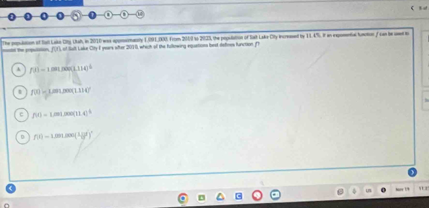 a B 10
The population of Salt Lakn City Utah, in 2010 was approsimately 1,091,000. From 2010 to 2023, the population of Salt Lake City increassed by 11.4%. If an exposential function f can be uveil to
madel The populasion, f(t) of Salt Lake City I years after 2010, which of the fullowing equations best defines function
A f(t)=1.091.000(1.114)^th
f(t)=L091,000(1.114)^t
c f(t)=Lem1.000(11.4)^t
D f(t)=1,091,000( (1.111)/12 )^t
US Nor 19 112