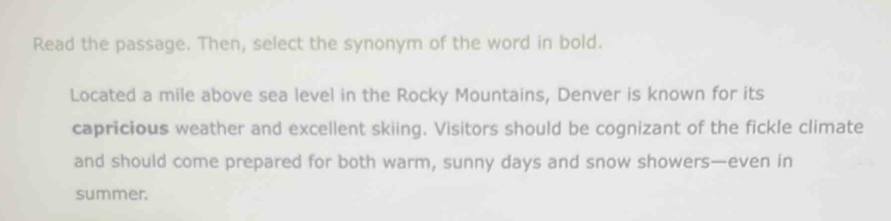 Read the passage. Then, select the synonym of the word in bold. 
Located a mile above sea level in the Rocky Mountains, Denver is known for its 
capricious weather and excellent skiing. Visitors should be cognizant of the fickle climate 
and should come prepared for both warm, sunny days and snow showers—even in 
summer.