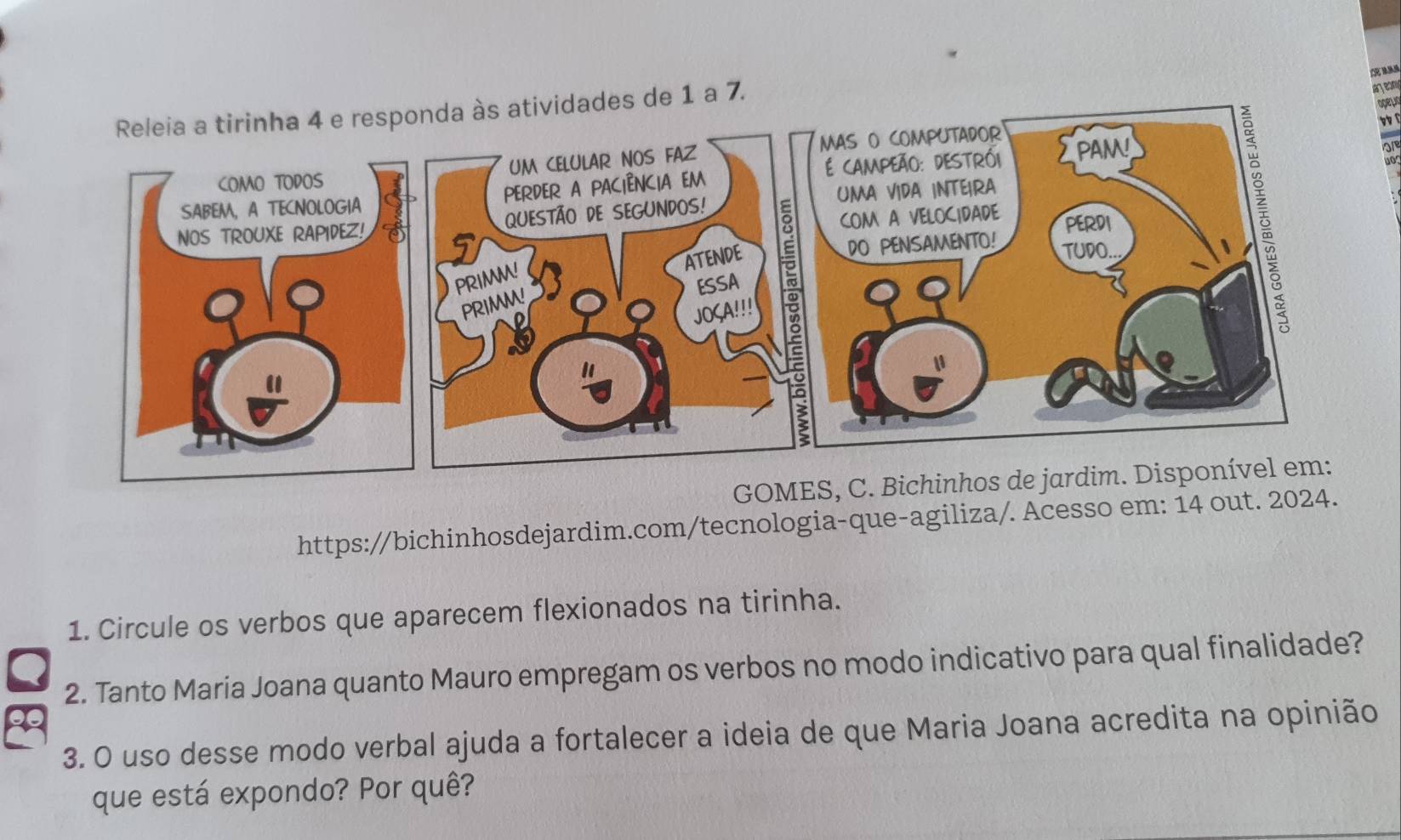 idades de 1 a 7. 
ateom 
opelio 

GO 
https://bichinhosdejardim.com/tecnologia-que-agiliza/. Acesso em: 14 out. 2024. 
1. Circule os verbos que aparecem flexionados na tirinha. 
2. Tanto Maria Joana quanto Mauro empregam os verbos no modo indicativo para qual finalidade? 
3. O uso desse modo verbal ajuda a fortalecer a ideia de que Maria Joana acredita na opinião 
que está expondo? Por quê?