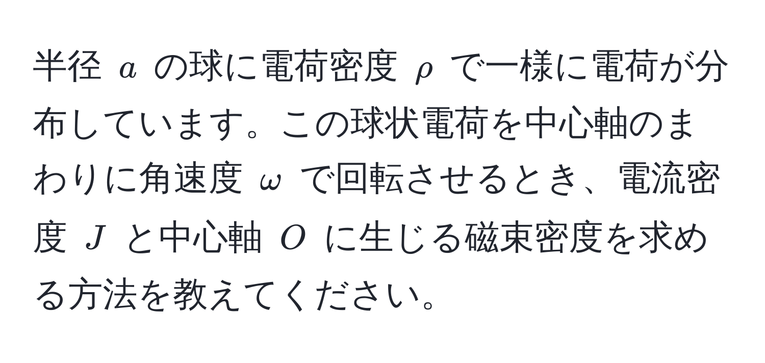 半径 ( a ) の球に電荷密度 ( rho ) で一様に電荷が分布しています。この球状電荷を中心軸のまわりに角速度 ( omega ) で回転させるとき、電流密度 ( J ) と中心軸 ( O ) に生じる磁束密度を求める方法を教えてください。