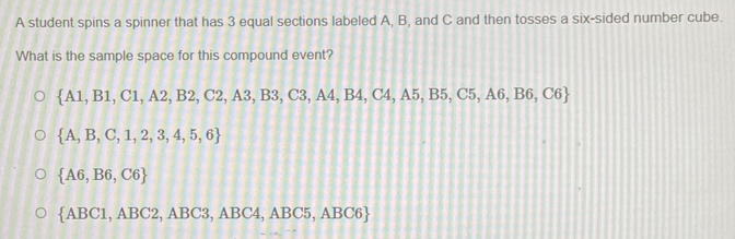 A student spins a spinner that has 3 equal sections labeled A, B, and C and then tosses a six-sided number cube.
What is the sample space for this compound event?
 A1,B1,C1,A2,B2,C2,A3,B3,C3,A4,B4,C4,A5,B5,C5,A6,B6,C6
 A,B,C,1,2,3,4,5,6
 A6,B6,C6
 ABC1,ABC2,ABC3,ABC4,ABC5,ABC6