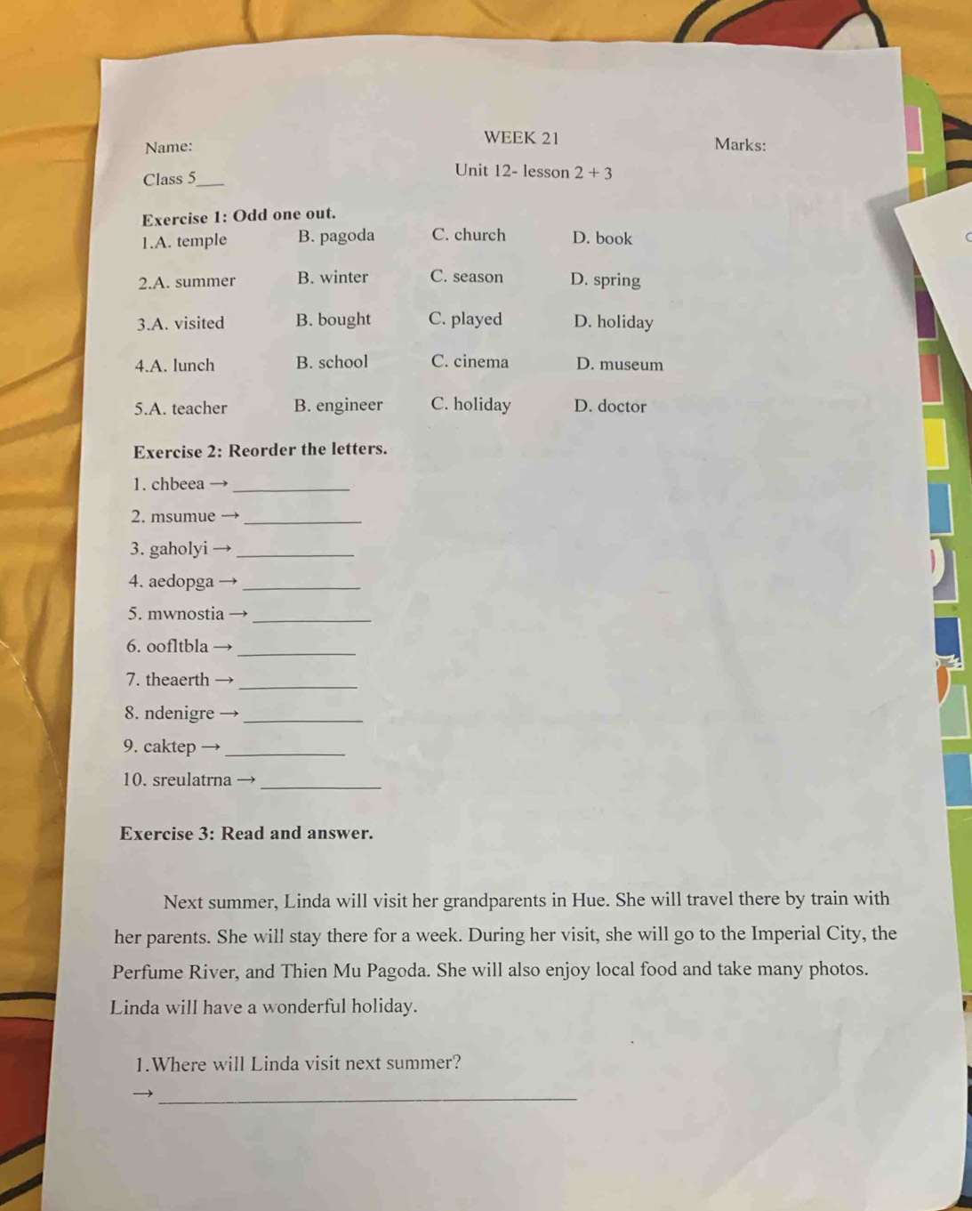 WEEK 21
Name: Marks:
Class 5_
Unit 12- lesson 2+3 
Exercise 1: Odd one out.
1.A. temple B. pagoda C. church D. book
2.A. summer B. winter C. season D. spring
3.A. visited B. bought C. played D. holiday
4.A. lunch B. school C. cinema D. museum
5.A. teacher B. engineer C. holiday D. doctor
Exercise 2: Reorder the letters.
1. chbeea_
2. msumue_
3. gaholyi_
4. aedopga_
5. mwnostia_
6. oofltbla
_
7. theaerth_
8. ndenigre_
9. caktep →_
10. sreulatrna_
Exercise 3: Read and answer.
Next summer, Linda will visit her grandparents in Hue. She will travel there by train with
her parents. She will stay there for a week. During her visit, she will go to the Imperial City, the
Perfume River, and Thien Mu Pagoda. She will also enjoy local food and take many photos.
Linda will have a wonderful holiday.
1.Where will Linda visit next summer?
_