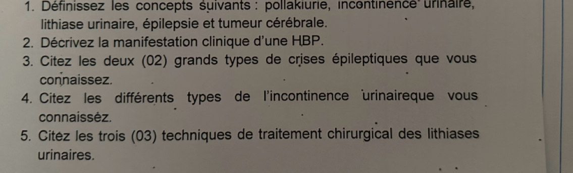 Définissez les concepts suivants : pollakiurie, incontinence urinaire, 
lithiase urinaire, épilepsie et tumeur cérébrale. 
2. Décrivez la manifestation clinique d'une HBP. 
3. Citez les deux (02) grands types de crises épileptiques que vous 
connaissez. 
4. Citez les différents types de l'incontinence urinaireque vous 
connaissėz. 
5. Citéz les trois (03) techniques de traitement chirurgical des lithiases 
urinaires.