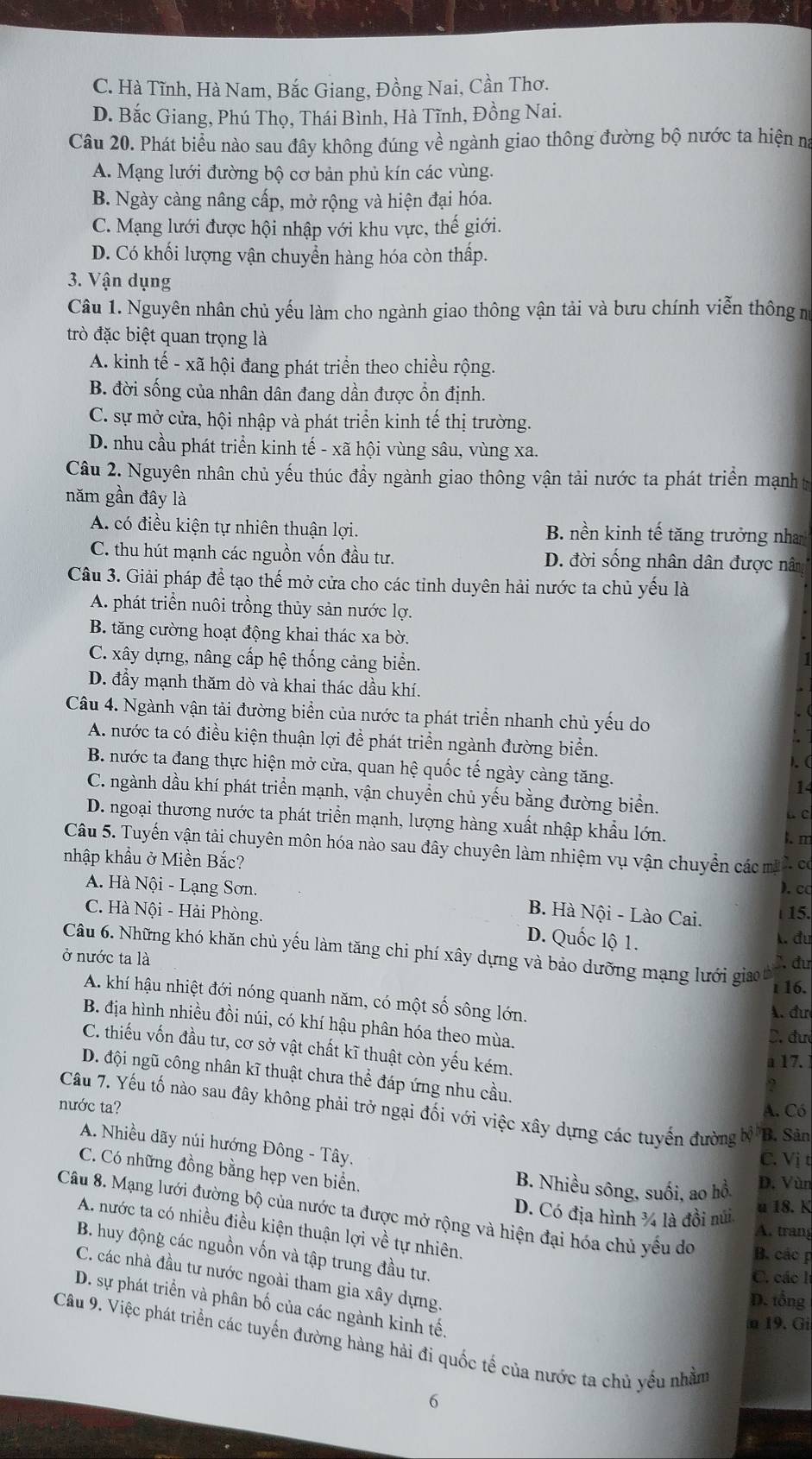 C. Hà Tĩnh, Hà Nam, Bắc Giang, Đồng Nai, Cần Thơ.
D. Bắc Giang, Phú Thọ, Thái Bình, Hà Tĩnh, Đồng Nai.
Câu 20. Phát biểu nào sau đây không đúng về ngành giao thông đường bộ nước ta hiện na
A. Mạng lưới đường bộ cơ bản phủ kín các vùng.
B. Ngày càng nâng cấp, mở rộng và hiện đại hóa.
C. Mạng lưới được hội nhập với khu vực, thế giới.
D. Có khối lượng vận chuyển hàng hóa còn thấp.
3. Vận dụng
Câu 1. Nguyên nhân chủ yếu làm cho ngành giao thông vận tải và bưu chính viễn thông m
trò đặc biệt quan trọng là
A. kinh tế - xã hội đang phát triển theo chiều rộng.
B. đời sống của nhân dân đang dần được ổn định.
C. sự mở cửa, hội nhập và phát triển kinh tế thị trường.
D. nhu cầu phát triển kinh tế - xã hội vùng sâu, vùng xa.
Câu 2. Nguyên nhân chủ yếu thúc đầy ngành giao thông vận tải nước ta phát triển mạnht
năm gần đây là
A. có điều kiện tự nhiên thuận lợi. B. nền kinh tế tăng trưởng nha
C. thu hút mạnh các nguồn vốn đầu tư. D. đời sống nhân dân được nâm
Câu 3. Giải pháp đề tạo thế mở cửa cho các tỉnh duyên hải nước ta chủ yếu là
A. phát triển nuôi trồng thủy sản nước lợ.
B. tăng cường hoạt động khai thác xa bờ.
C. xây dựng, nâng cấp hệ thống cảng biển.
1
D. đầy mạnh thăm dò và khai thác dầu khí.
Câu 4. Ngành vận tải đường biển của nước ta phát triển nhanh chủ yếu do
. (
 
A. nước ta có điều kiện thuận lợi để phát triển ngành đường biển.
1. (
B. nước ta đang thực hiện mở cửa, quan hệ quốc tế ngày càng tăng. 14
C. ngành dầu khí phát triển mạnh, vận chuyển chủ yếu bằng đường biển.
L C
D. ngoại thương nước ta phát triển mạnh, lượng hàng xuất nhập khẩu lớn.
l. m
Câu 5. Tuyến vận tải chuyên môn hóa nào sau đây chuyên làm nhiệm vụ vận chuyển các mã 2. c
nhập khẩu ở Miền Bắc?
). c
A. Hà Nội - Lạng Sơn. B. Hà Nội - Lào Cai. 15.
C. Hà Nội - Hải Phòng
D. Quốc lộ 1.
k. đu
Câu 6. Những khó khăn chủ yếu làm tăng chi phí xây dựng và bảo dưỡng mạng lưới giao b
ở nước ta là A đư
16.
A. khí hậu nhiệt đới nóng quanh năm, có một số sông lớn.
A. đư
B. địa hình nhiều đồi núi, có khí hậu phân hóa theo mùa. D. đưi
C. thiếu vốn đầu tư, cơ sở vật chất kĩ thuật còn yếu kém.
a 17.
D. đội ngũ công nhân kĩ thuật chưa thể đáp ứng nhu cầu.
A. Có
nước ta? Câu 7. Yếu tố nào sau đây không phải trở ngại đối với việc xây dựng các tuyến đường b)^th B. Sân
A. Nhiều dãy núi hướng Đông - Tây.
C. Vị t
C. Có những đồng bằng hẹp ven biển.
B. Nhiều sông, suối, ao hồ D. Vùn
u 18. K
Câu 8. Mạng lưới đường bộ của nước ta được mở rộng và hiện đại hóa chủ yếu do B. các p
D. Có địa hình ¾ là đồi núi A. trang
A. nước ta có nhiều điều kiện thuận lợi về tự nhiên
B. huy động các nguồn vốn và tập trung đầu tư.
C. các l
C. các nhà đầu tư nước ngoài tham gia xây dựng.
D. tổng
D. sự phát triển và phân bố của các ngành kinh tế.
n 19. Gi
Câu 9. Việc phát triển các tuyến đường hàng hải đi quốc tế của nước ta chủ yếu nhằm
6