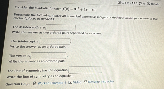 つ 3% 99 Details 
Consider the quadratic function f(x)=3x^2+3x-60. 
Determine the following: (enter all numerical answers as integers or decimals. Round your answer to two 
decimal places as needed.): 
The x-intercept's are □. 
Write the answer as two ordered pairs separated by a comma. 
The y-intercept is □. 
Write the answer as an ordered pair. 
The vertex is □
Write the answer as an ordered pair 
The line of symmetry has the equation □. 
Write the line of symmetry as an equation. 
Question Help: Worked Example 1 b Video Message instructor