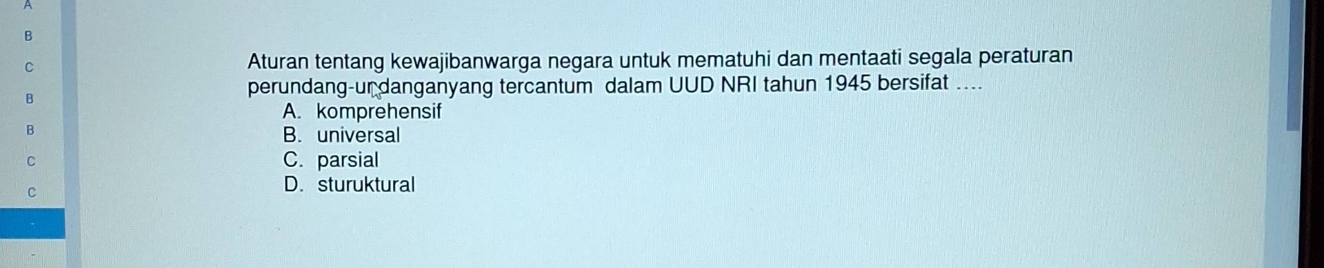 A
B
C
Aturan tentang kewajibanwarga negara untuk mematuhi dan mentaati segala peraturan
B
perundang-ur danganyang tercantum dalam UUD NRI tahun 1945 bersifat ....
A. komprehensif
B
B. universal
C C. parsial
C
D. sturuktural