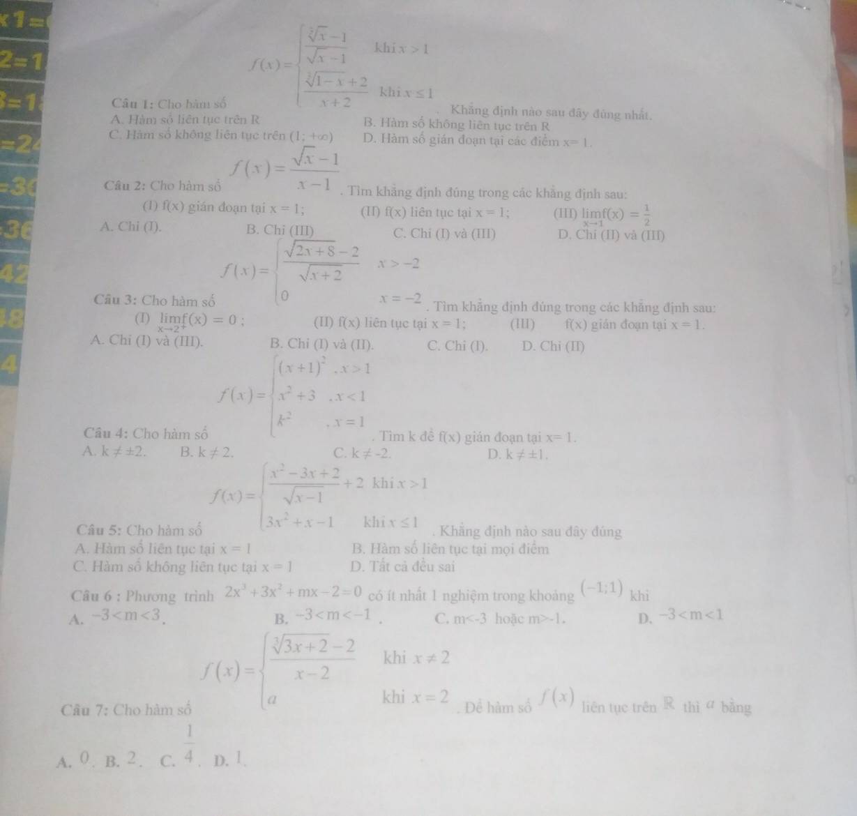 * 3=
2=1
f(x)=beginarrayl  (sqrt(x)-1)/sqrt(x)-1 ihx>1  (sqrt(x)-1+2)/x+2 hhis=1endarray.
=1 Câu I: Cho hàm số Khẳng định nào sau đây đùng nhất.
A. Hàm số liên tục trên R B. Hàm số không liên tục trên R
=2 C. Hàm số không liên tục trên (1;+∈fty ) D. Hàm số gián đoạn tại các điểm x=1.
Câu 2: Cho hàm số f(x)= (sqrt(x)-1)/x-1 . Tìm khẳng định đúng trong các khăng định sau:
(1) f(x) gián đoạn tại x=1 (II) f(x) liên tục tại x=1. (III) limlimits _xto 1f(x)= 1/2 
A. Chi (I). B Chi (III) C. Chi (I) và (III) D. Chi (II) và (III)
f(x)=beginarrayl  (sqrt(2x+8)-2)/sqrt(x+2) x>-2 0x=-2endarray.
Câu 3: Cho hàm số . Tìm khẳng định đúng trong các khẳng định sau:
(I) limlimits _xto 2^+f(x)=0 (II) f(x) liên tục tại x=1 : (III) f(x) gián đoạn tại x=1.
A. Chi (I) và (III). B. Chỉ (I) và (II) C. Chi (l). D. Chi (II)
f(x)=beginarrayl (x+1)^2-x>1 x^2+3,x<1 k^2,x=1endarray.
Câu 4: Cho hàm số . Tìm k đề f(x) gián đoạn tại x=1.
A. k!= ± 2. B. k!= 2. C. k!= -2. D. k!= ± 1.
f(x)=beginarrayl  (x^2-3x+2)/sqrt(x-1) +2 3x^2+x-1endarray. khi x>1
0
khi x≤ 1
Câu 5: Cho hàm số . Khăng định nào sau đây đúng
A. Hàm số liên tục tại x=1 B. Hàm số liên tục tại mọi điểm
C. Hàm số không liên tục tại x=1 D. Tất cả đều sai
Câu 6 : Phương trình 2x^3+3x^2+mx-2=0 có ít nhất 1 nghiệm trong khoảng (-1;1) khi
A. -3 B. -3 C. m hoặc m>-1. D. -3
f(x)=beginarrayl  (sqrt[3](3x+2)-2)/x-2  aendarray. kh x!= 2
khi x=2
Câu 7: Cho hàm số Để hàm số f(x) liên tục trên R thì a bāng
A. 0 . B. 2 . C.  1/4  D. 1.