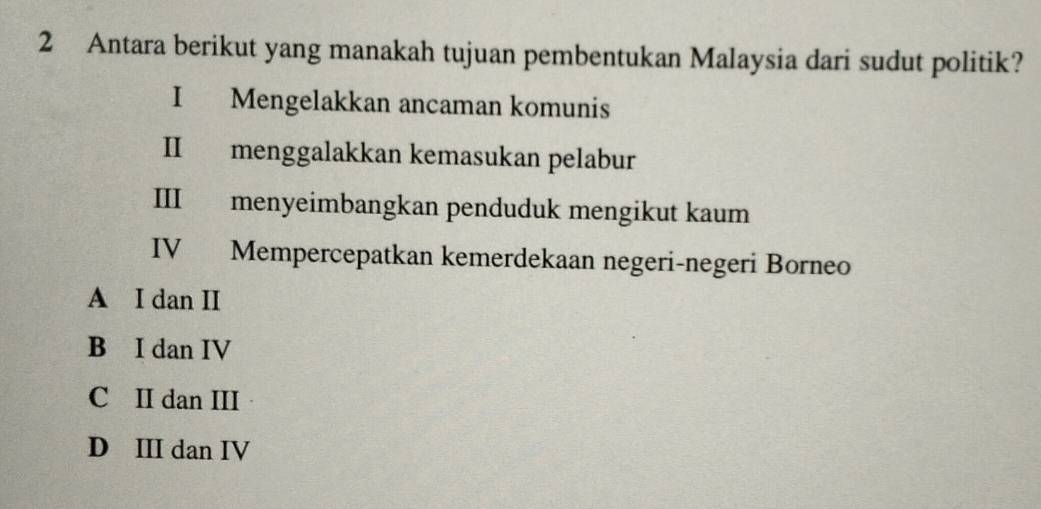 Antara berikut yang manakah tujuan pembentukan Malaysia dari sudut politik?
I Mengelakkan ancaman komunis
II menggalakkan kemasukan pelabur
III menyeimbangkan penduduk mengikut kaum
IV Mempercepatkan kemerdekaan negeri-negeri Borneo
A I dan II
B I dan IV
C II dan III
D III dan IV